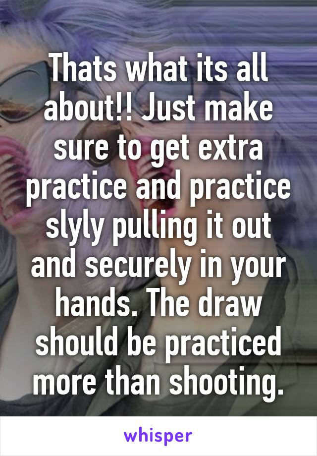 Thats what its all about!! Just make sure to get extra practice and practice slyly pulling it out and securely in your hands. The draw should be practiced more than shooting.