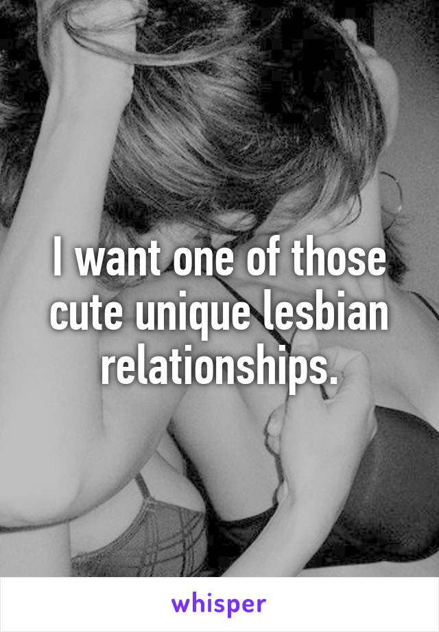 I want one of those cute unique lesbian relationships.