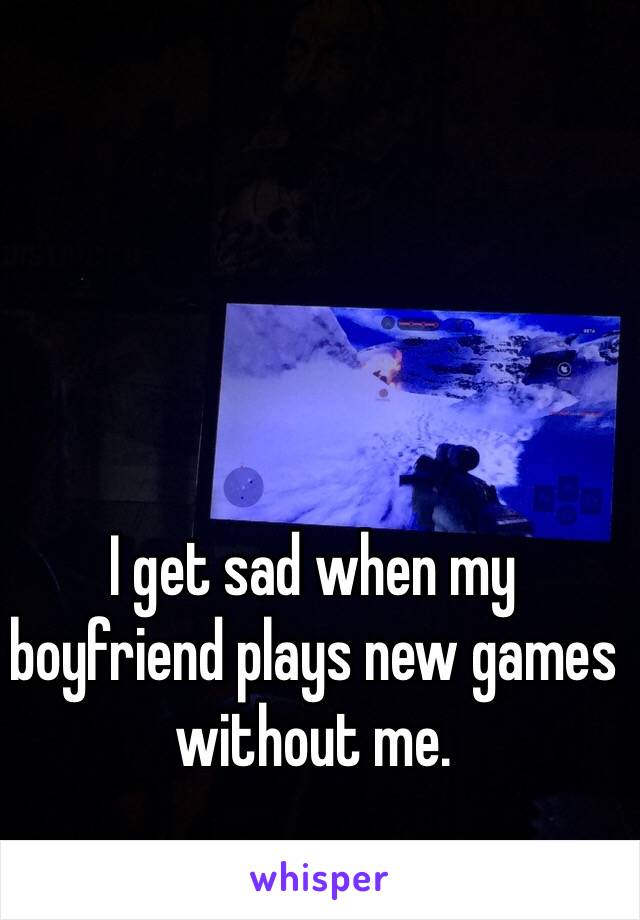 I get sad when my boyfriend plays new games without me. 