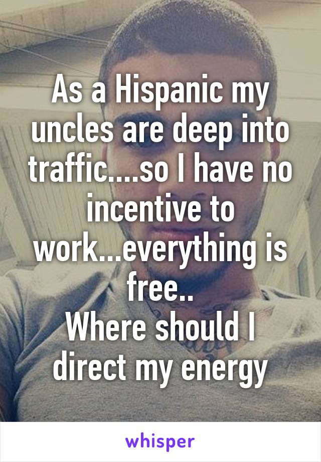 As a Hispanic my uncles are deep into traffic....so I have no incentive to work...everything is free..
Where should I direct my energy