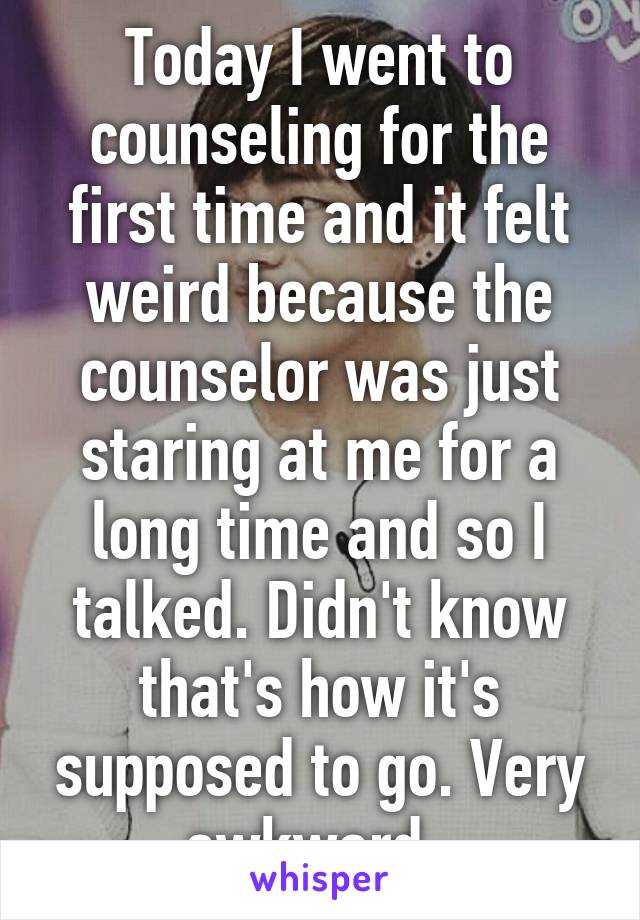 Today I went to counseling for the first time and it felt weird because the counselor was just staring at me for a long time and so I talked. Didn't know that's how it's supposed to go. Very awkward. 