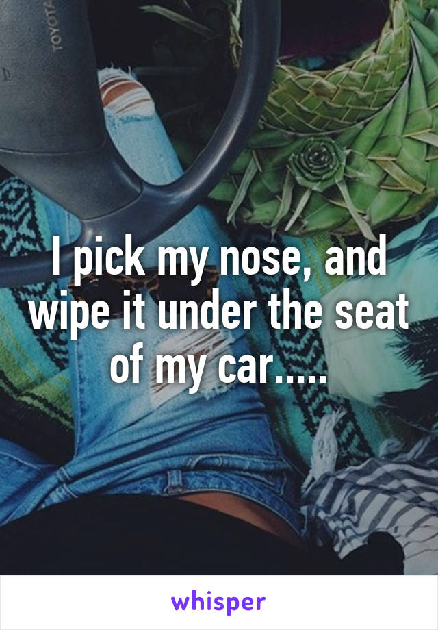 I pick my nose, and wipe it under the seat of my car.....