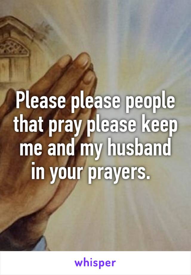 Please please people that pray please keep me and my husband in your prayers.  