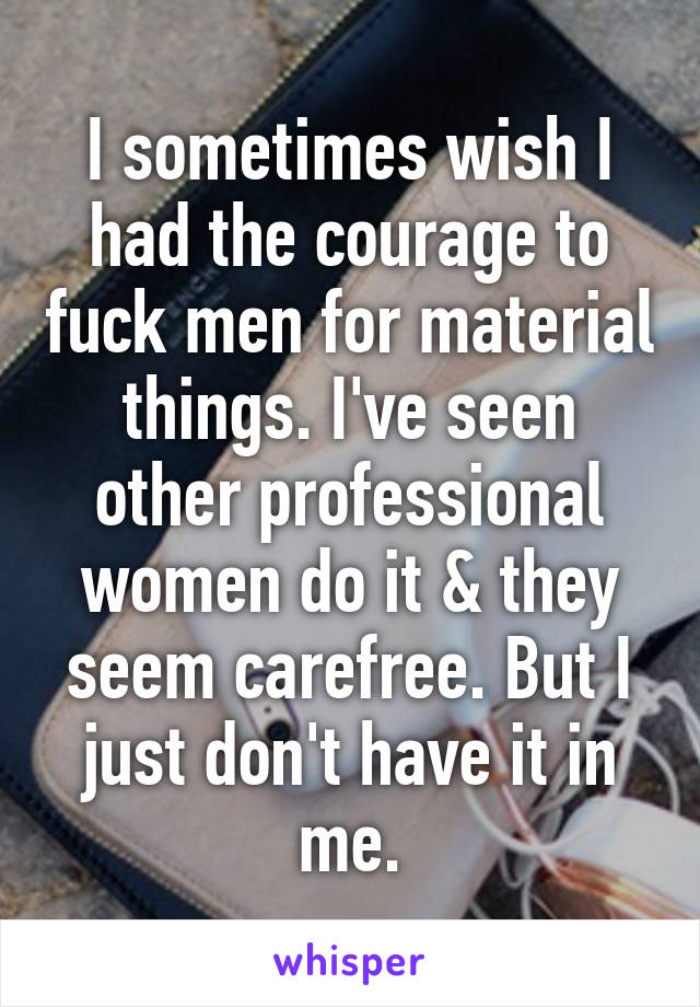 I sometimes wish I had the courage to fuck men for material things. I've seen other professional women do it & they seem carefree. But I just don't have it in me.