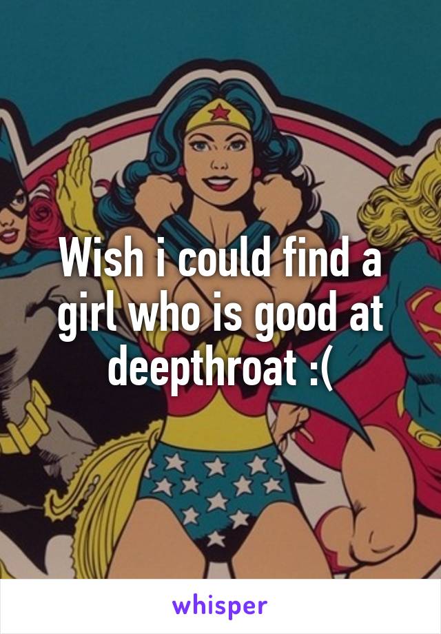 Wish i could find a girl who is good at deepthroat :(