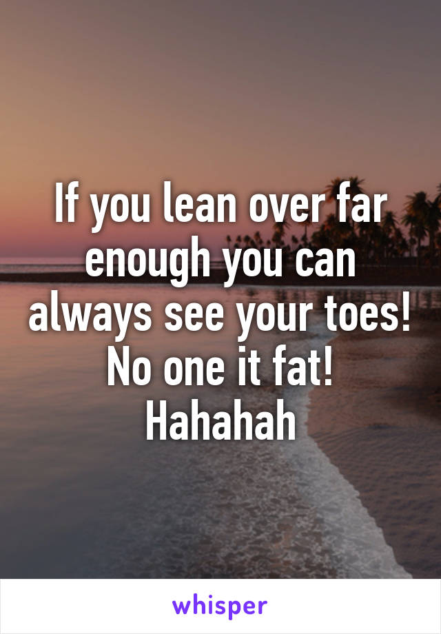 If you lean over far enough you can always see your toes! No one it fat! Hahahah