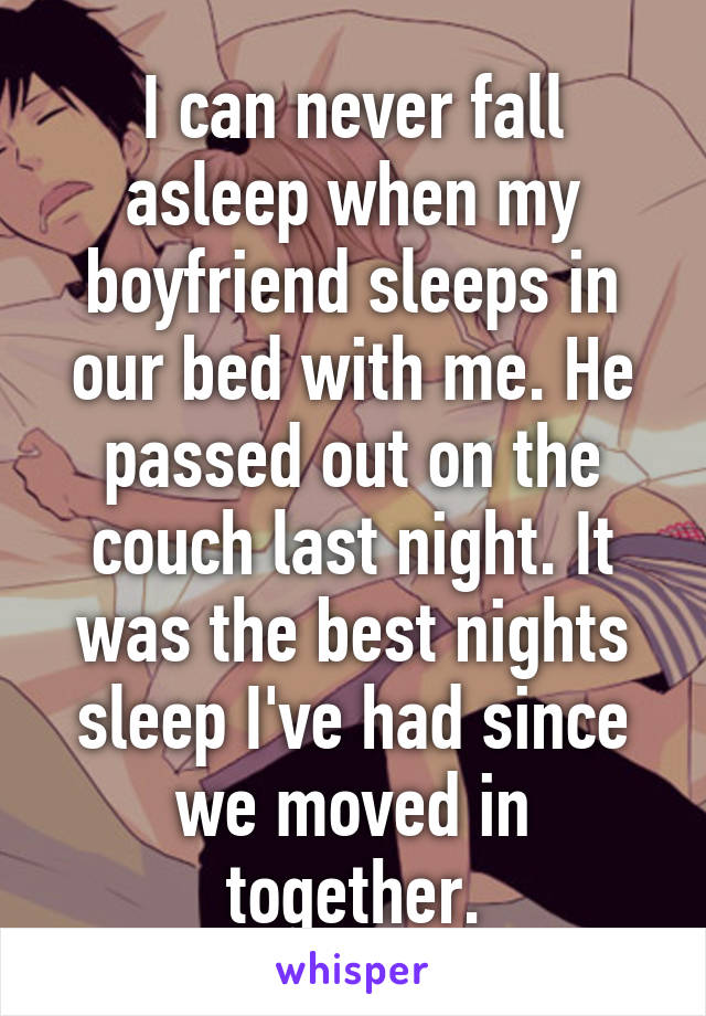 I can never fall asleep when my boyfriend sleeps in our bed with me. He passed out on the couch last night. It was the best nights sleep I've had since we moved in together.