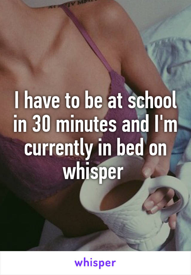 I have to be at school in 30 minutes and I'm currently in bed on whisper 