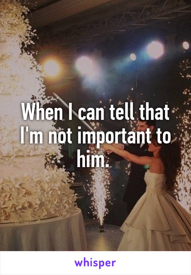 When I can tell that I'm not important to him. 