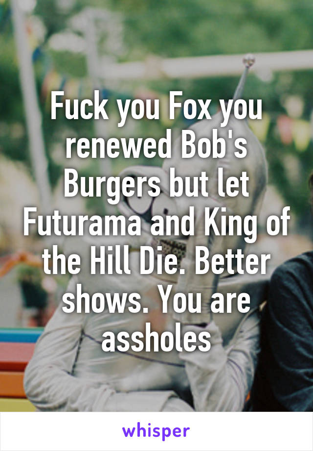 Fuck you Fox you renewed Bob's Burgers but let Futurama and King of the Hill Die. Better shows. You are assholes