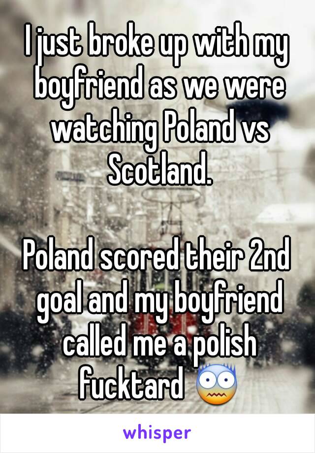 I just broke up with my boyfriend as we were watching Poland vs Scotland.

Poland scored their 2nd goal and my boyfriend called me a polish fucktard 😨