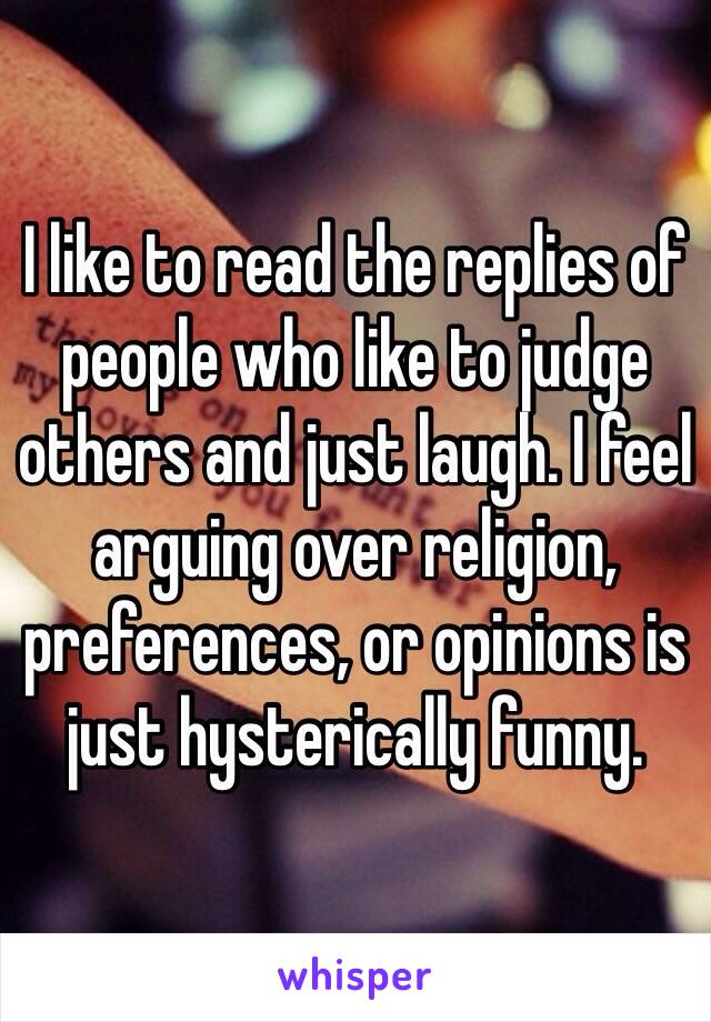 I like to read the replies of people who like to judge others and just laugh. I feel arguing over religion, preferences, or opinions is just hysterically funny.