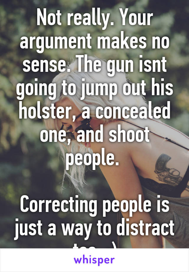 Not really. Your argument makes no sense. The gun isnt going to jump out his holster, a concealed one, and shoot people. 

Correcting people is just a way to distract too. ;)