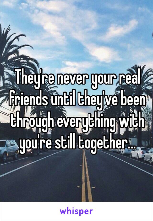 They're never your real friends until they've been through everything with you're still together... 