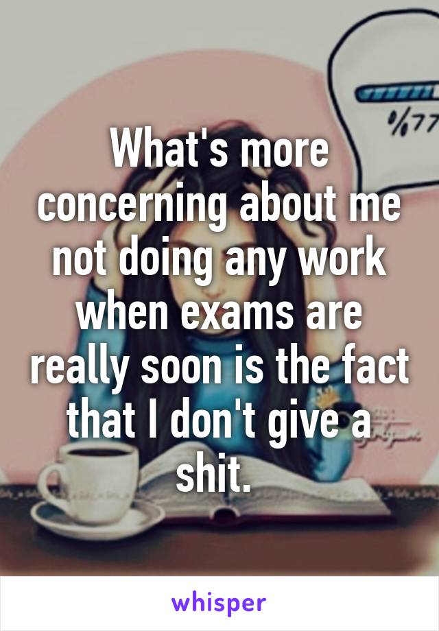 What's more concerning about me not doing any work when exams are really soon is the fact that I don't give a shit. 