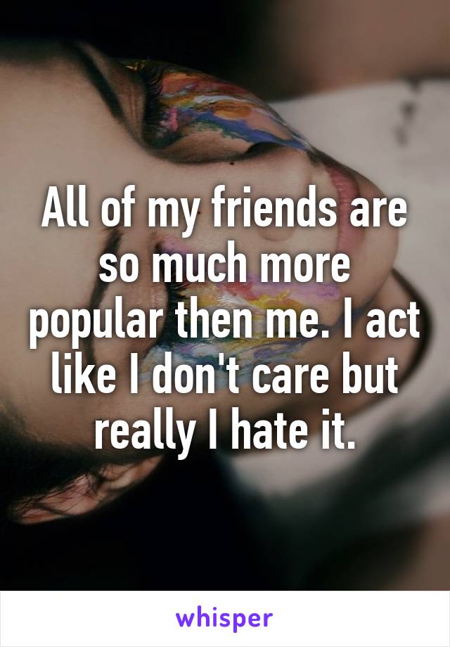 All of my friends are so much more popular then me. I act like I don't care but really I hate it.