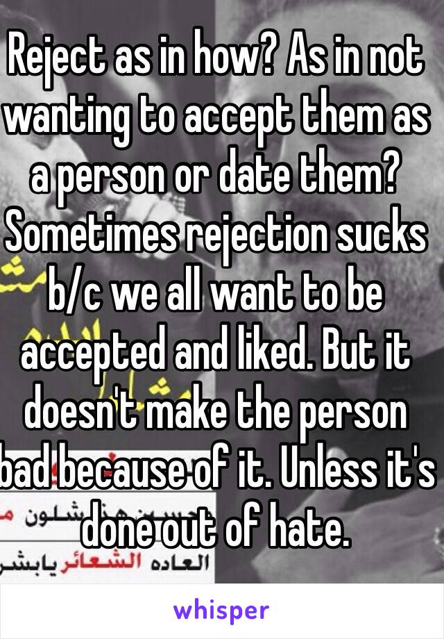 Reject as in how? As in not wanting to accept them as a person or date them? Sometimes rejection sucks  
b/c we all want to be accepted and liked. But it doesn't make the person bad because of it. Unless it's done out of hate. 