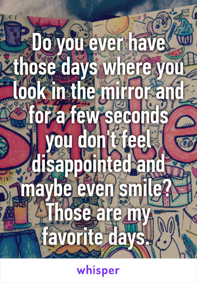 Do you ever have those days where you look in the mirror and for a few seconds you don't feel disappointed and maybe even smile? 
Those are my favorite days. 