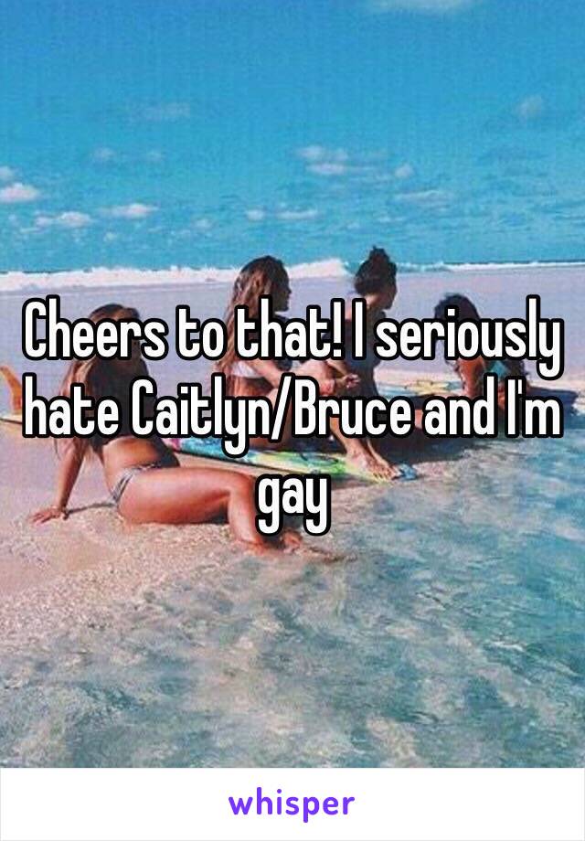 Cheers to that! I seriously hate Caitlyn/Bruce and I'm gay