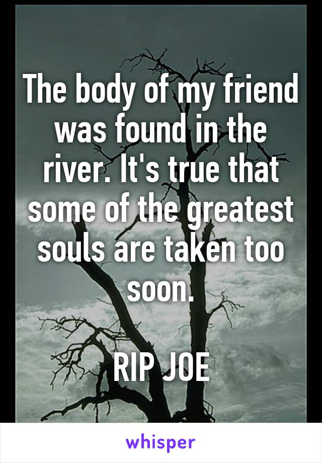 The body of my friend was found in the river. It's true that some of the greatest souls are taken too soon.

RIP JOE