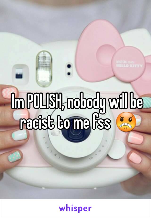 Im POLISH, nobody will be racist to me fss 😠