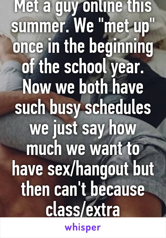 Met a guy online this summer. We "met up" once in the beginning of the school year. Now we both have such busy schedules we just say how much we want to have sex/hangout but then can't because class/extra curricular's 