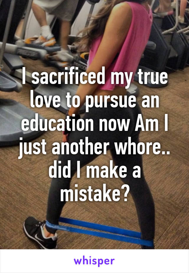 I sacrificed my true love to pursue an education now Am I just another whore.. did I make a mistake?