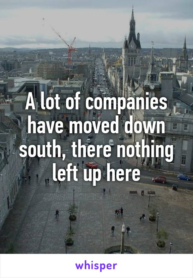 A lot of companies have moved down south, there nothing left up here