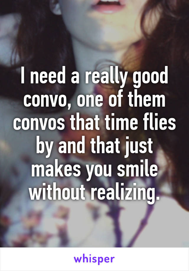 I need a really good convo, one of them convos that time flies by and that just makes you smile without realizing.