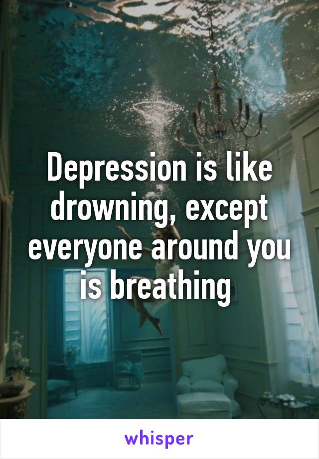 Depression is like drowning, except everyone around you is breathing 