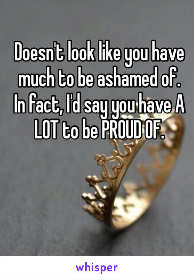 Doesn't look like you have much to be ashamed of. 
In fact, I'd say you have A LOT to be PROUD OF. 