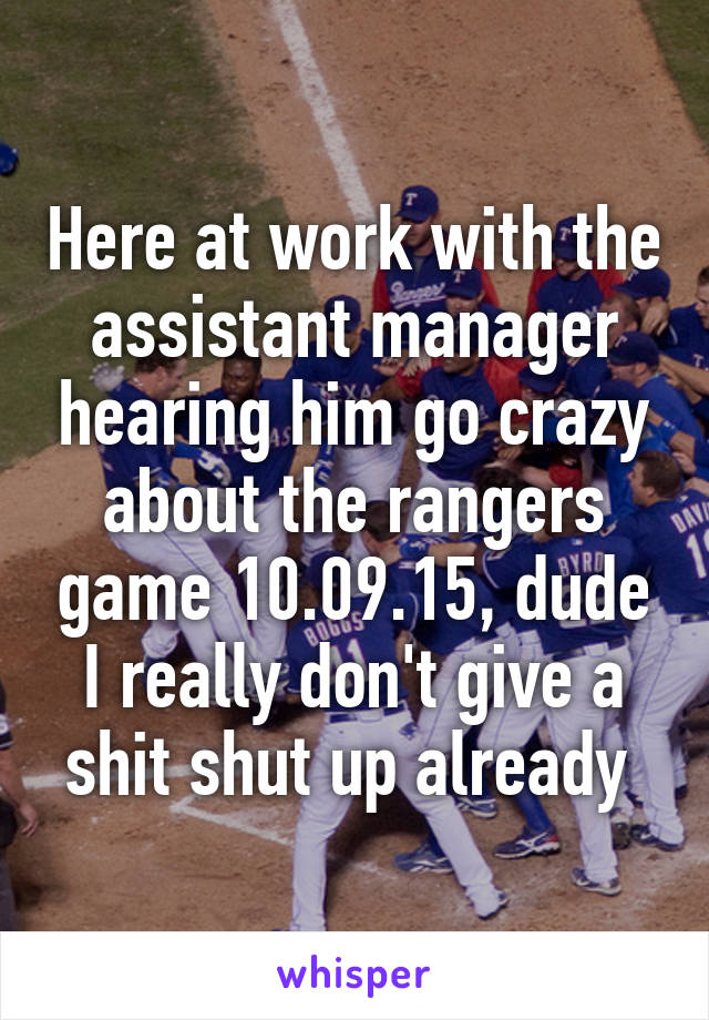 Here at work with the assistant manager hearing him go crazy about the rangers game 10.09.15, dude I really don't give a shit shut up already 