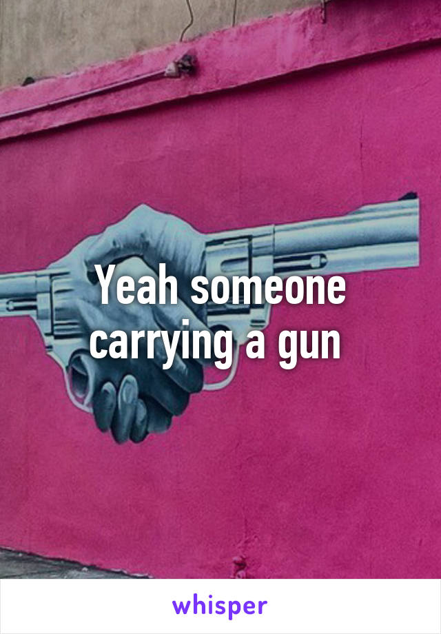 Yeah someone carrying a gun 