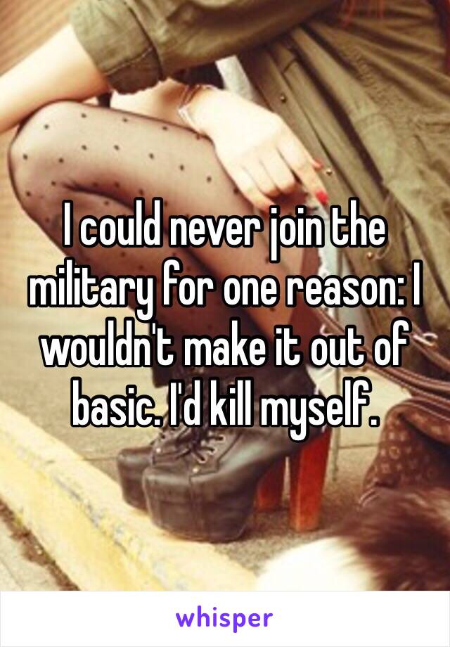 I could never join the military for one reason: I wouldn't make it out of basic. I'd kill myself.