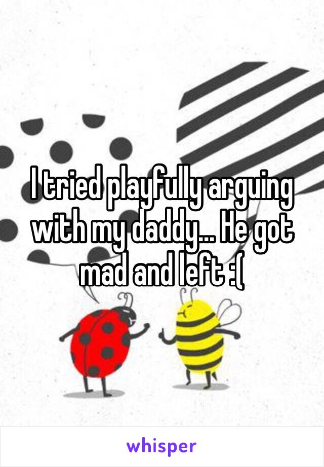 I tried playfully arguing with my daddy... He got mad and left :(