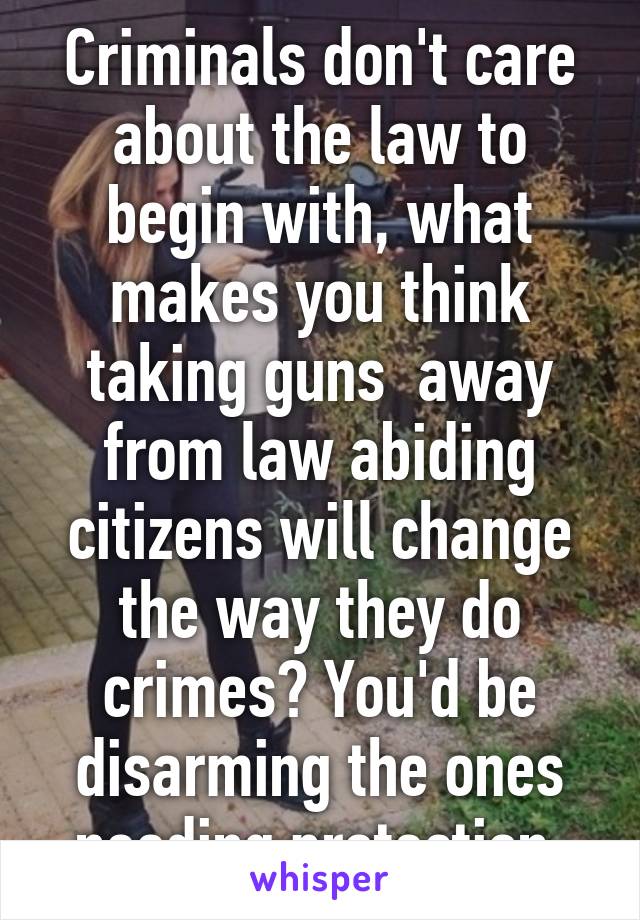 Criminals don't care about the law to begin with, what makes you think taking guns  away from law abiding citizens will change the way they do crimes? You'd be disarming the ones needing protection.