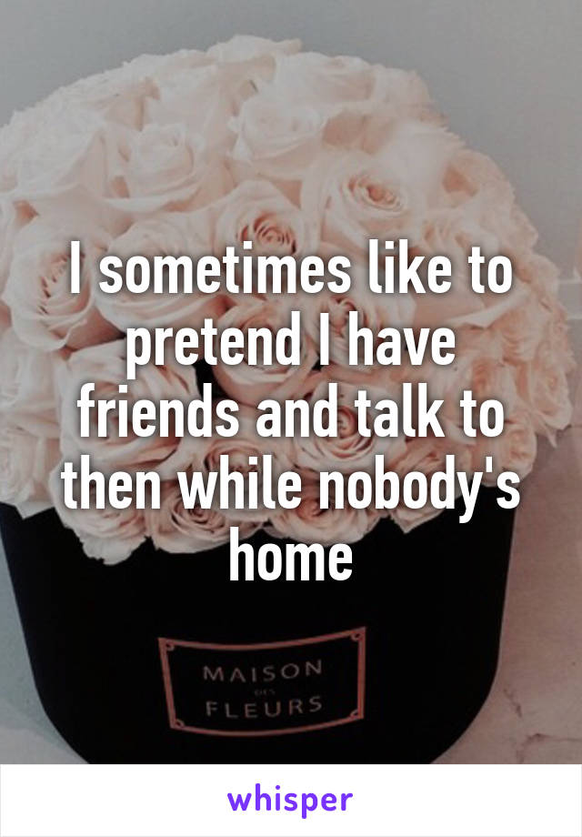 I sometimes like to pretend I have friends and talk to then while nobody's home