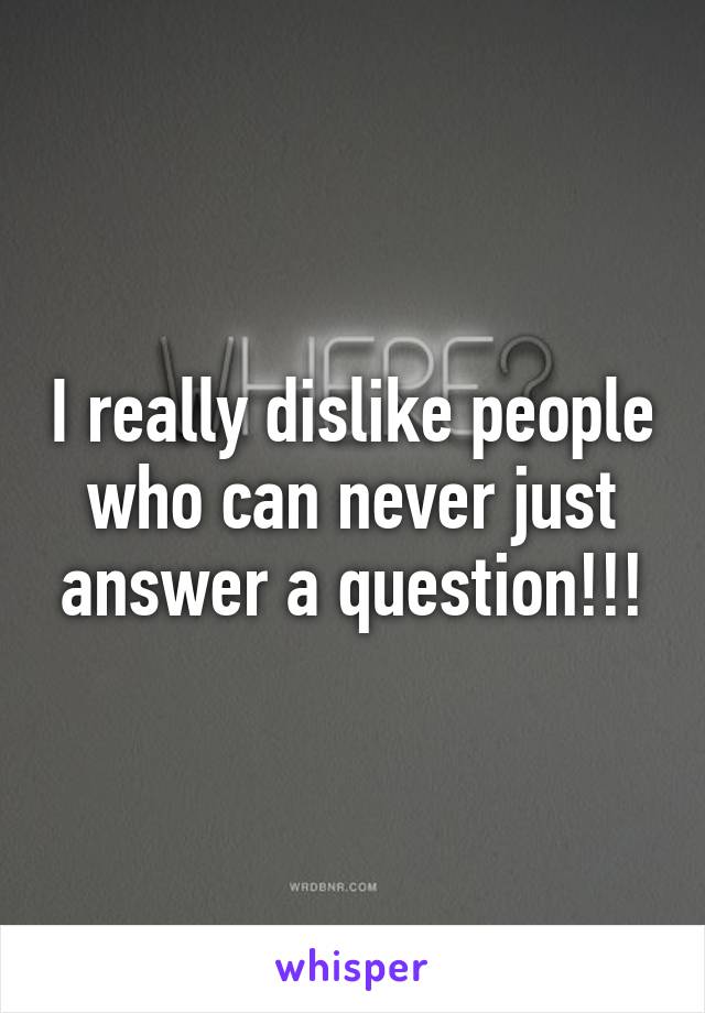 I really dislike people who can never just answer a question!!!