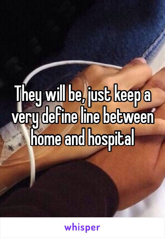 They will be, just keep a very define line between home and hospital