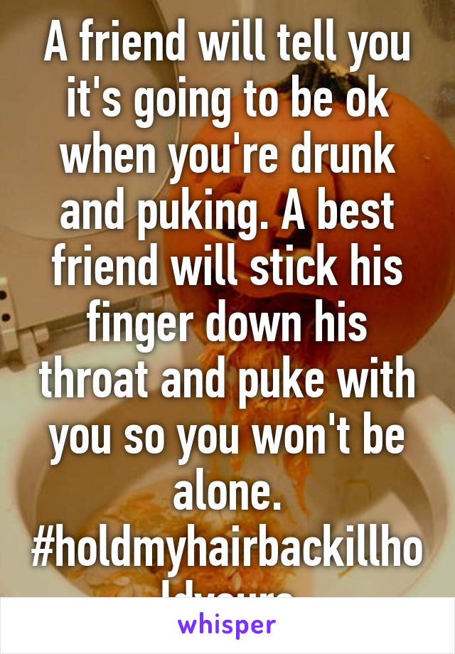 A friend will tell you it's going to be ok when you're drunk and puking. A best friend will stick his finger down his throat and puke with you so you won't be alone. #holdmyhairbackillholdyours