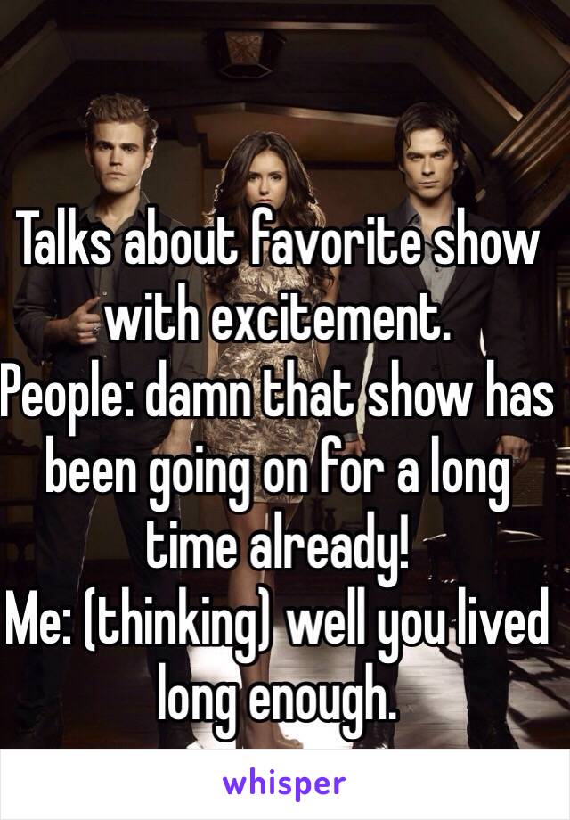 Talks about favorite show with excitement. 
People: damn that show has been going on for a long time already! 
Me: (thinking) well you lived long enough.