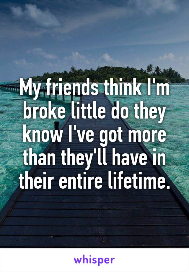 My friends think I'm broke little do they know I've got more than they'll have in their entire lifetime.