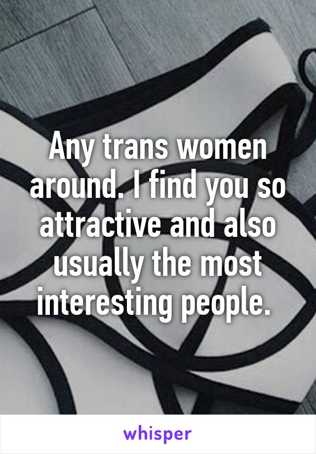 Any trans women around. I find you so attractive and also usually the most interesting people. 