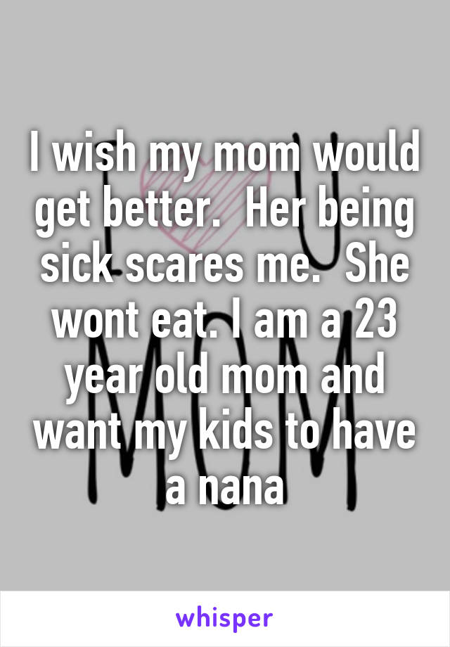 I wish my mom would get better.  Her being sick scares me.  She wont eat. I am a 23 year old mom and want my kids to have a nana