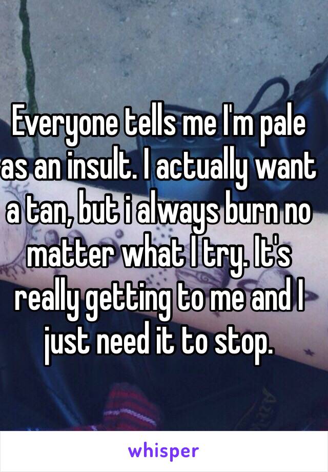 Everyone tells me I'm pale as an insult. I actually want a tan, but i always burn no matter what I try. It's really getting to me and I just need it to stop.