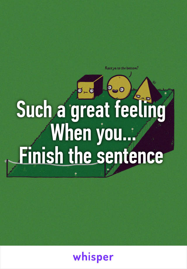 Such a great feeling 
When you...
Finish the sentence 