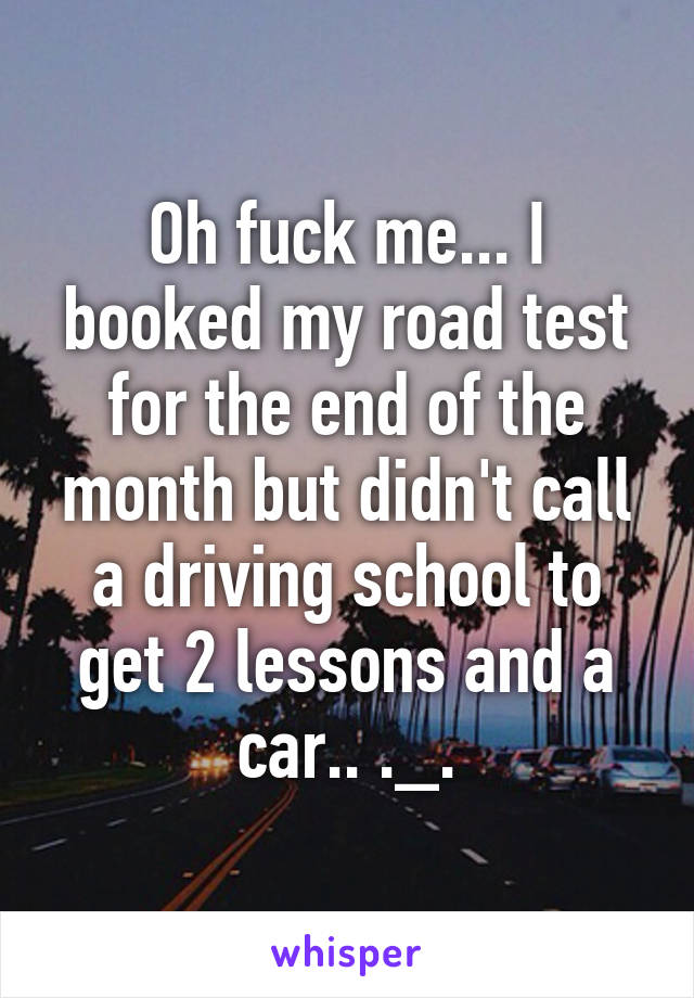 Oh fuck me... I booked my road test for the end of the month but didn't call a driving school to get 2 lessons and a car.. ._.