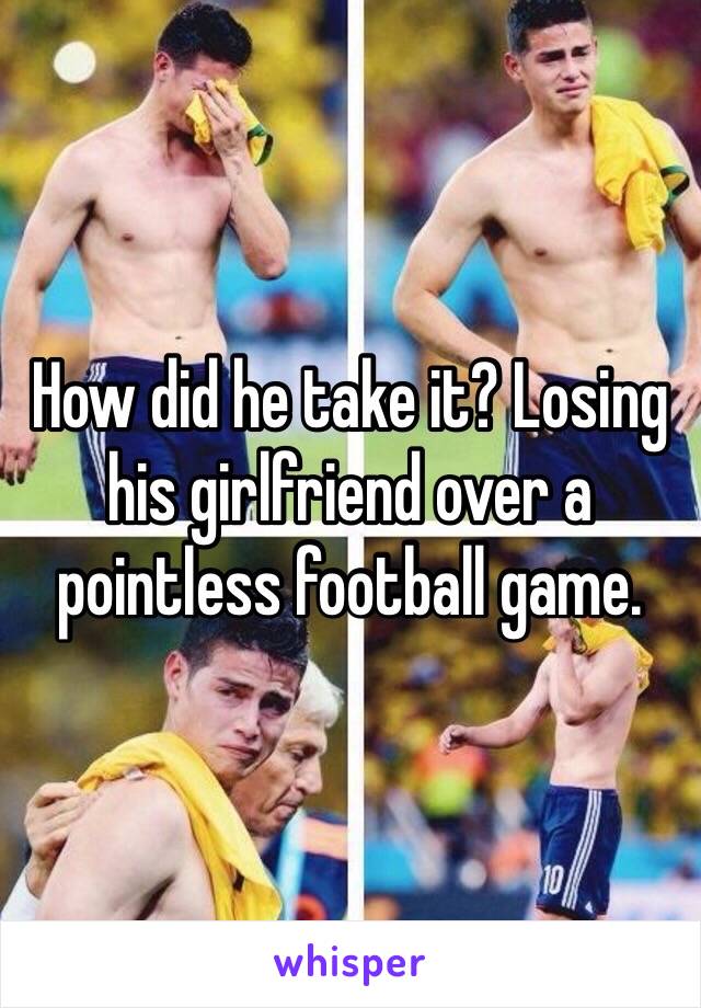 How did he take it? Losing his girlfriend over a pointless football game. 