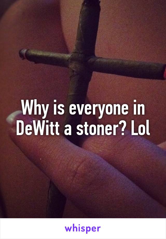 Why is everyone in DeWitt a stoner? Lol