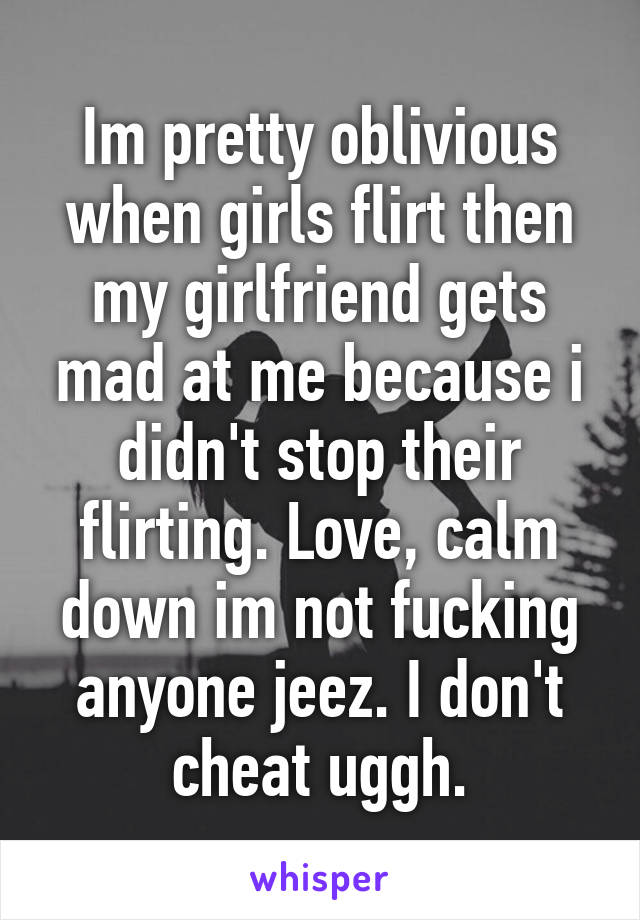 Im pretty oblivious when girls flirt then my girlfriend gets mad at me because i didn't stop their flirting. Love, calm down im not fucking anyone jeez. I don't cheat uggh.